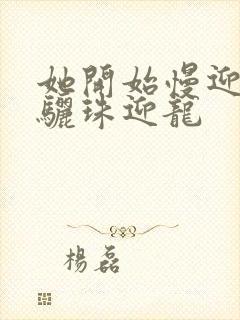 她开始慢迎迎合骊珠迎龙
