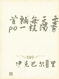 首辅每天要不够po一枝独秀全文