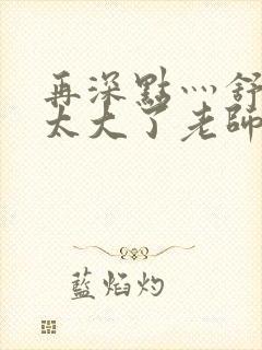 再深点灬舒服灬太大了老师封面
