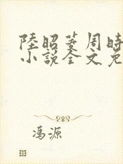 陆昭菱周时阅的小说全文免费阅读