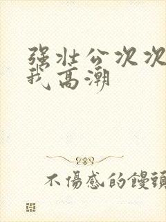 强壮公次次弄得我高潮封面
