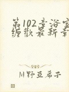 第102章浴室缠欢最新章节更新时间