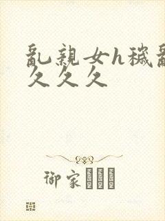 乱亲女h秽乱长久久久