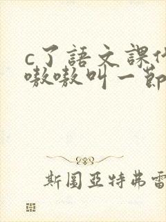 c了语文课代表嗷嗷叫一节课文