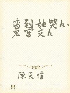 脔到她哭h小白兔宫交h