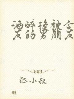 酒醉后被合租室友的男朋友睡了