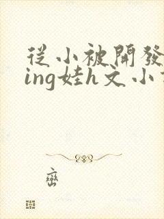 从小被开发成ying娃h文小说