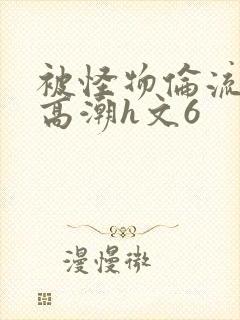被怪物伦流澡到高潮h文6