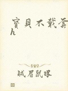 宝贝不戴套套了h