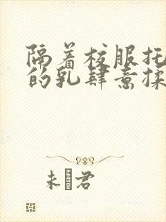 隔着校服托住她的乳肆意揉搓