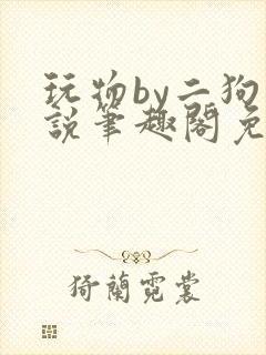 玩物by二狗小说笔趣阁免费阅读