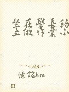 坐在学长的巨大上做作业小说
