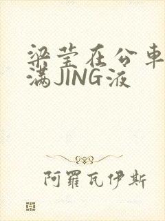 梁莹在公车被灌满JING液