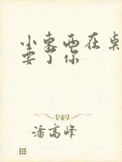 小东西在桌子上要了你