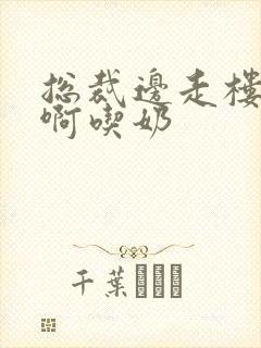 总裁边走楼梯嗯啊吃奶