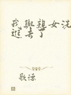 我与亲女洗澡时进去了