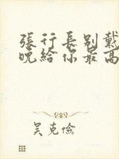 张行长别戴了今晚给你最高的待遇
