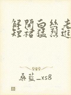 解开白丝老师的短裙猛烈进入