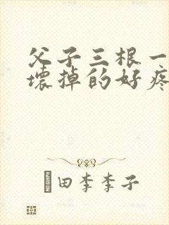 父子三根一起会坏掉的好疼
