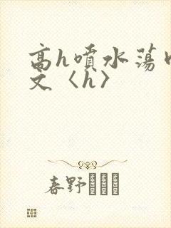 高h喷水荡肉欲文〈h〉