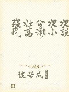 强壮公次次弄得我高潮小说