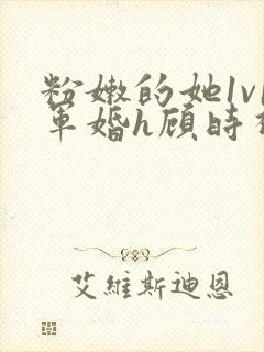 粉嫩的她1v1军婚h顾时视频