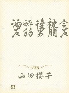 酒醉后被合租室友的男朋友睡了