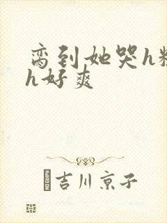 脔到她哭h粗话h好爽