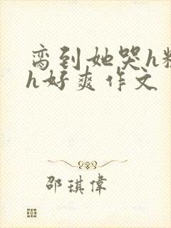 脔到她哭h粗话h好爽作文