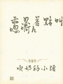 乖忍着点叫出来嗯啊h
