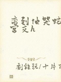 脔到他哭蛇双根宫交h