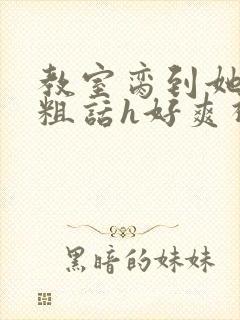 教室脔到她哭h粗话h好爽视频