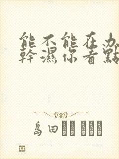 能不能在办公室干湿你看点