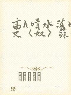 高h喷水荡肉欲文〈奴〉苏妖精