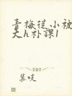 青梅从小被c到大h补课1