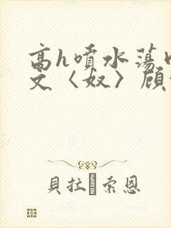 高h喷水荡肉欲文〈奴〉顾依依