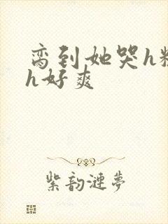 脔到她哭h粗话h好爽