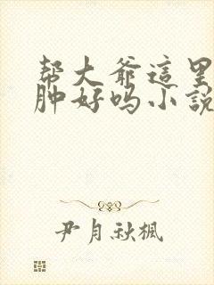 帮大爷这里消消肿好吗小说