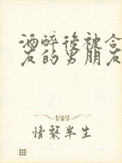 酒醉后被合租室友的男朋友睡了