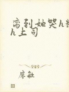 脔到她哭h粗话h上司