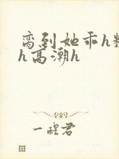 脔到她乖h粗话h高潮h