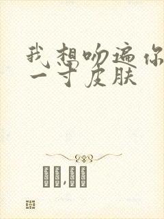 我想吻遍你的每一寸皮肤