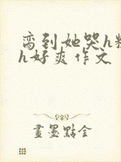 脔到她哭h粗话h好爽作文