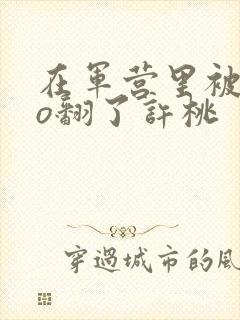 在军营里被cao翻了许桃