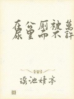 在公厕被万人C尿里面不许漏出来