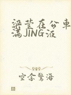 梁莹在公车被灌满JING液