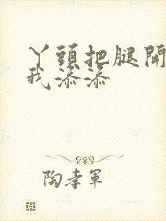 丫头把腿开大让我添添