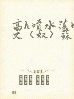 高h喷水荡肉欲文〈奴〉苏妖精