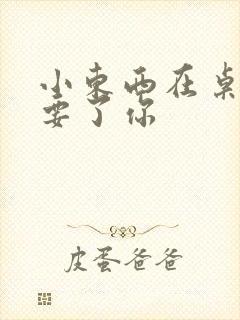 小东西在桌子上要了你
