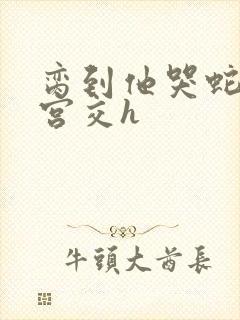 脔到他哭蛇双根宫交h
